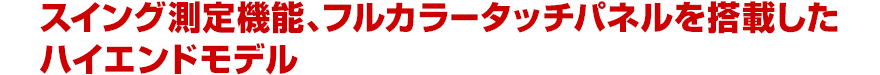 スイング測定機能、フルカラータッチパネルを搭載したハイエンドモデル