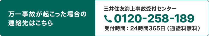 万一事故が起こった場合の連絡先はこちら 三井住友海上事故受付センター0120-258-189 受付時間：24時間365日 （通話料無料）