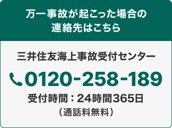 万一事故が起こった場合の連絡先はこちら 三井住友海上事故受付センター0120-258-189 受付時間：24時間365日 （通話料無料）