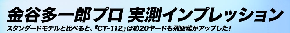 金谷多一郎プロ 実測インプレッション スタンダードモデルと比べると、『CT-112』は約20ヤードも飛距離がアップした！