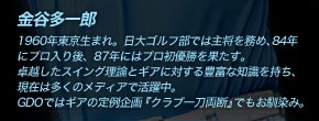 金谷多一郎 1960年東京生まれ。日大ゴルフ部では主将を務め、84年にプロ入り後、87年にはプロ初優勝を果たす。卓越したスイング理論とギアに対する豊富な知識を持ち、現在は多くのメディアで活躍中。GDOではギアの定例企画『クラブ一刀両断』でもお馴染み。