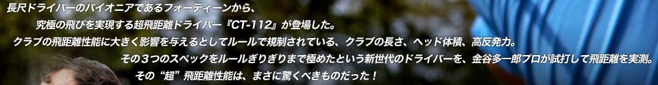 長尺ドライバーのパイオニアであるフォーティーンから、究極の飛びを実現する超飛距離ドライバー『CT-112』が登場した。クラブの飛距離性能に大きく影響を与えるとしてルールで規制されている、クラブの長さ、ヘッド体積、高反発力。その３つのスペックをルールぎりぎりまで極めたという新世代のドライバーを、金谷多一郎プロが試打して飛距離を実測。その“超”飛距離性能は、まさに驚くべきものだった！