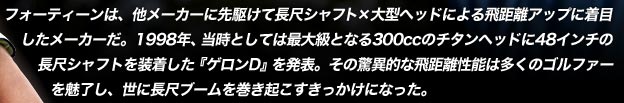 フォーティーンは、他メーカーに先駆けて長尺シャフト×大型ヘッドによる飛距離アップに着目したメーカーだ。1998年、当時としては最大級となる300ccのチタンヘッドに48インチの長尺シャフトを装着した『ゲロンD』を発表。その驚異的な飛距離性能は多くのゴルファーを魅了し、世に長尺ブームを巻き起こすきっかけになった。