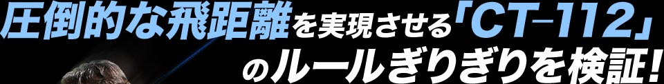 圧倒的な飛距離を実現させる「CT-112」のルールぎりぎりを検証！