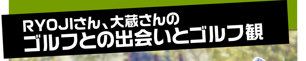 RYOJIさん、大蔵さんのゴルフとの出会いとゴルフ観