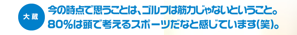 今の時点で思うことは、ゴルフは筋力じゃないということ。80％は頭で考えるスポーツだなと感じています。（笑）―大蔵―