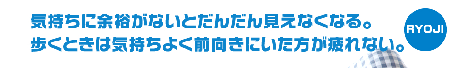 気持ちに余裕がないとだんだん見えなくなる。歩くときは気持ちよく前向きにいた方が疲れない。―RYOJI―