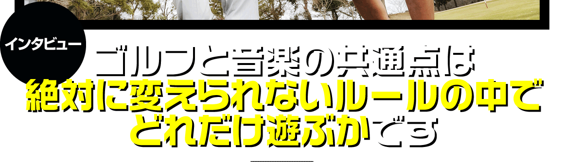 ゴルフと音楽の共通点は「絶対に変えられないルールの中でどれだけ遊ぶか」です。