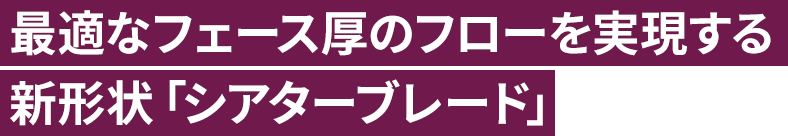 最適なフェース厚のフローを実現する新形状「シアターブレード」