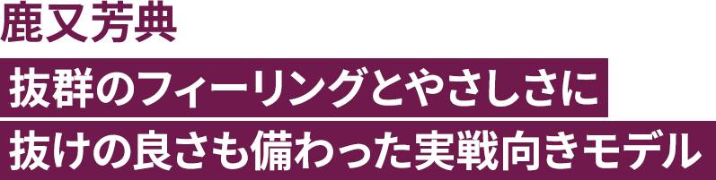 鹿又芳典 抜群のフィーリングとやさしさに抜けの良さも備わった実戦向きモデル