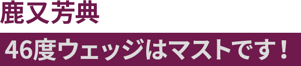 鹿又芳典 46度ウェッジはマストです！