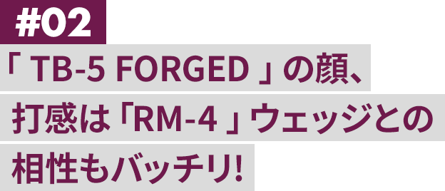 #02 「 TB-5 FORGED 」の顔、打感は「RM-4 」ウェッジとの相性もバッチリ!