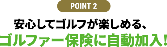 【POINT 2】安⼼してゴルフが楽しめる、ゴルファー保険に⾃動加⼊!