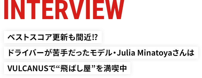 INTERVIEW ベストスコア更新も間近!?ドライバーが苦手だったモデル・Julia MinatoyaさんはVULCANUSで“飛ばし屋”を満喫中