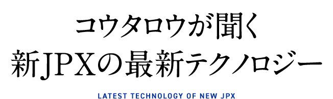 コウタロウが聞く新JPXの最新テクノロジー　latest technology of new jpx