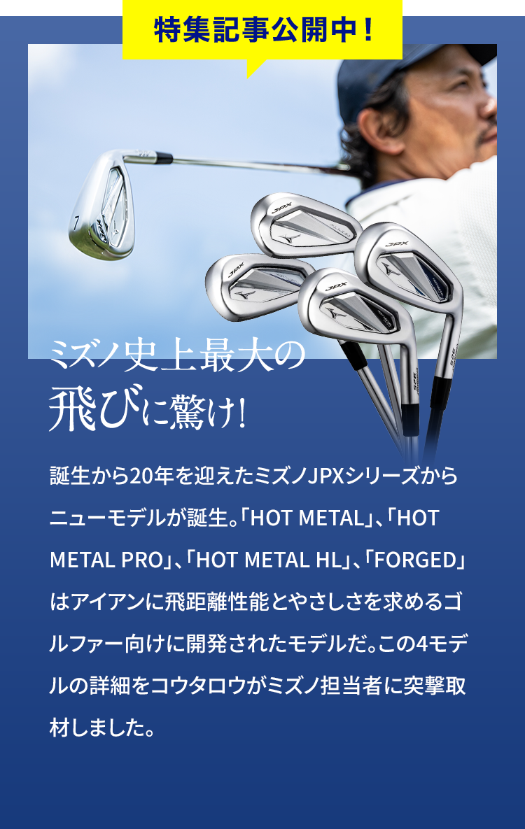 特集記事公開中！　ミズノの史上最大の飛びに驚け！　誕生から20年を迎えたミズノJPXシリーズからニューモデルが誕生。「HOT METAL」、「HOT METAL PRO」、「HOT METAL HL」、「FORGED」はアイアンに飛距離性能とやさしさを求めるゴルファー向けに開発されたモデルだ。この4モデルの詳細をコウタロウがミズノ担当者に突撃取材しました。