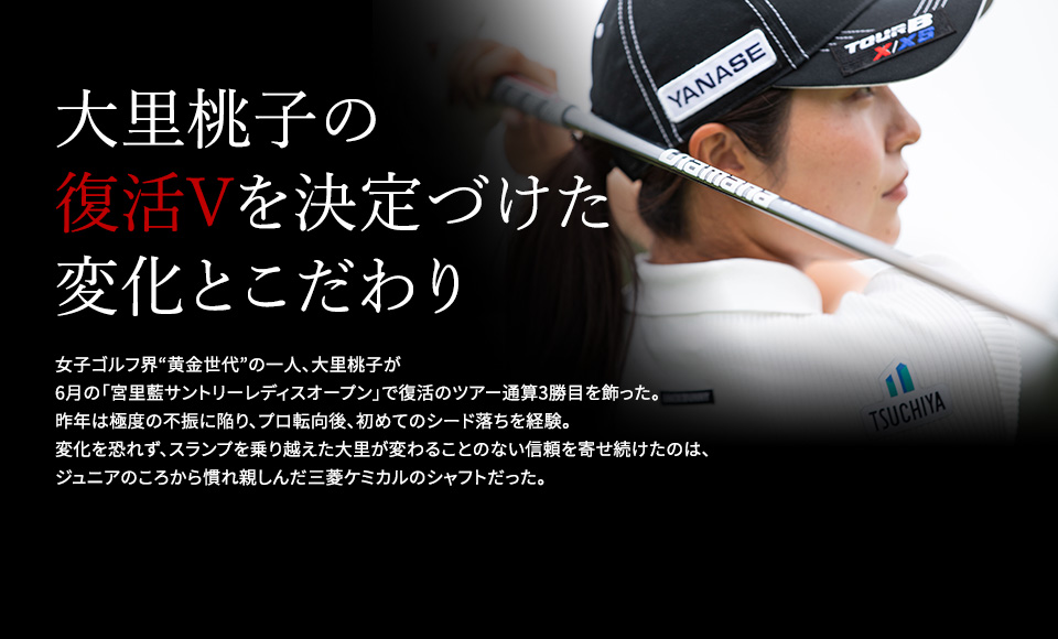 大里桃子の復活Vを決定づけた変化とこだわり 女子ゴルフ界“黄金世代”の一人、大里桃子が6月の「宮里藍サントリーレディスオープン」で復活のツアー通算3勝目を飾った。 昨年は極度の不振に陥り、プロ転向後、初めてのシード落ちを経験。変化を恐れず、スランプを乗り越えた大里が変わることのない信頼を寄せ続けたのは、ジュニアのころから慣れ親しんだ三菱ケミカルのシャフトだった。