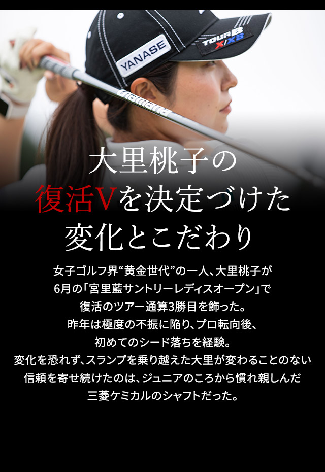 大里桃子の復活Vを決定づけた変化とこだわり 女子ゴルフ界“黄金世代”の一人、大里桃子が6月の「宮里藍サントリーレディスオープン」で復活のツアー通算3勝目を飾った。 昨年は極度の不振に陥り、プロ転向後、初めてのシード落ちを経験。変化を恐れず、スランプを乗り越えた大里が変わることのない信頼を寄せ続けたのは、ジュニアのころから慣れ親しんだ三菱ケミカルのシャフトだった。