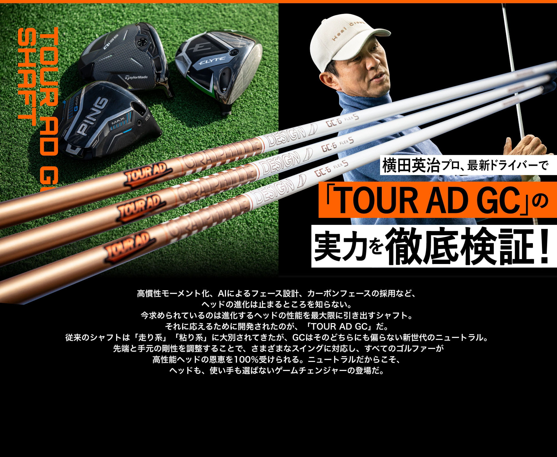 横田英治プロ、最新ドライバーで「TOUR AD GC」の実力を徹底検証!  高慣性モーメント化、AIによるフェース設計、カーボンフェースの採用など、ヘッドの進化は止まるところを知らない。今求められているのは進化するヘッドの性能を最大限に引き出すシャフト。それに応えるために開発されたのが、「TOUR AD GC」だ。従来のシャフトは「走り系」「粘り系」に大別されてきたが、GCはそのどちらにも偏らない新世代のニュートラル。先端と手元の剛性を調整することで、さまざまなスイングに対応し、すべてのゴルファーが高性能ヘッドの恩恵を100%受けられる。ニュートラルだからこそ、ヘッドも、使い手も選ばないゲームチェンジャーの登場だ。