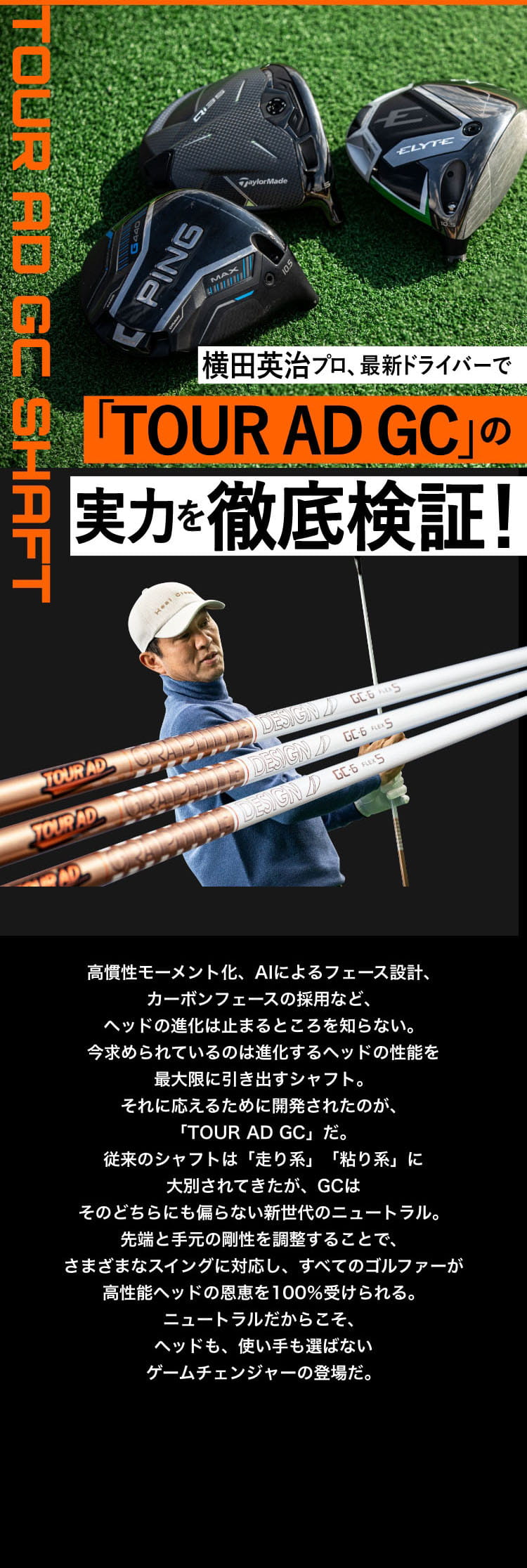 横田英治プロ、最新ドライバーで「TOUR AD GC」の実力を徹底検証!  高慣性モーメント化、AIによるフェース設計、カーボンフェースの採用など、ヘッドの進化は止まるところを知らない。今求められているのは進化するヘッドの性能を最大限に引き出すシャフト。それに応えるために開発されたのが、「TOUR AD GC」だ。従来のシャフトは「走り系」「粘り系」に大別されてきたが、GCはそのどちらにも偏らない新世代のニュートラル。先端と手元の剛性を調整することで、さまざまなスイングに対応し、すべてのゴルファーが高性能ヘッドの恩恵を100%受けられる。ニュートラルだからこそ、ヘッドも、使い手も選ばないゲームチェンジャーの登場だ。