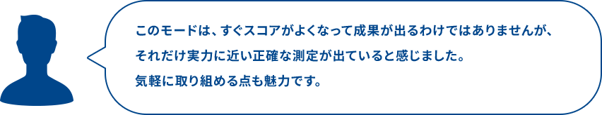 このモードは、すぐスコアがよくなって成果が出るわけではありませんが、それだけ実力に近い正確な測定が出ていると感じました。気軽に取り組める点も魅力です。