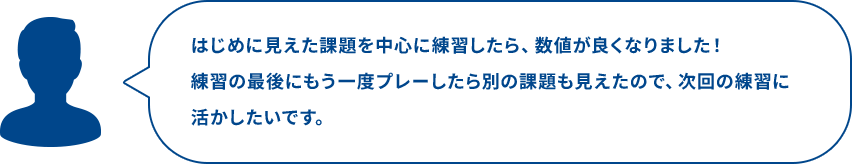 はじめに見えた課題を中心に練習したら、数値が良くなりました！練習の最後にもう一度プレーしたら別の課題も見えたので、次回の練習に活かしたいです。